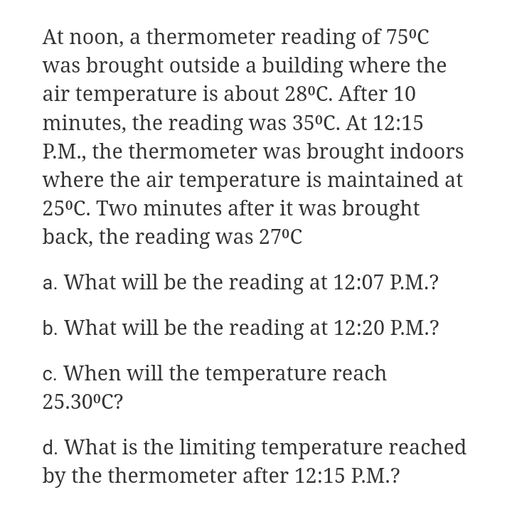 At noon, a thermometer reading of 75°C
was brought outside a building where the
air temperature is about 28°C. After 10
minutes, the reading was 35°C. At 12:15
P.M., the thermometer was brought indoors
where the air temperature is maintained at
25°C. Two minutes after it was brought
back, the reading was 27ºC
a. What will be the reading at 12:07 P.M.?
b. What will be the reading at 12:20 P.M.?
c. When will the temperature reach
25.30°C?
d. What is the limiting temperature reached
by the thermometer after 12:15 P.M.?
