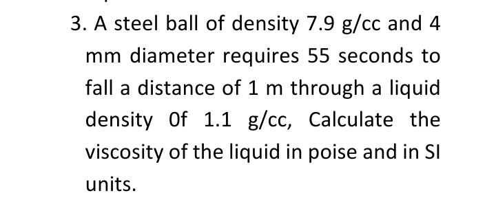 3. A steel ball of density 7.9 g/cc and 4
mm diameter requires 55 seconds to
fall a distance of 1 m through a liquid
density Of 1.1 g/cc, Calculate the
viscosity of the liquid in poise and in SI
units.
