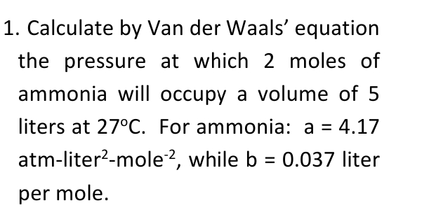 1. Calculate by Van der Waals' equation
the pressure at which 2 moles of
ammonia will occupy a volume of 5
liters at 27°C. For ammonia: a = 4.17
atm-liter?-mole?, while b = 0.037 liter
per mole.
