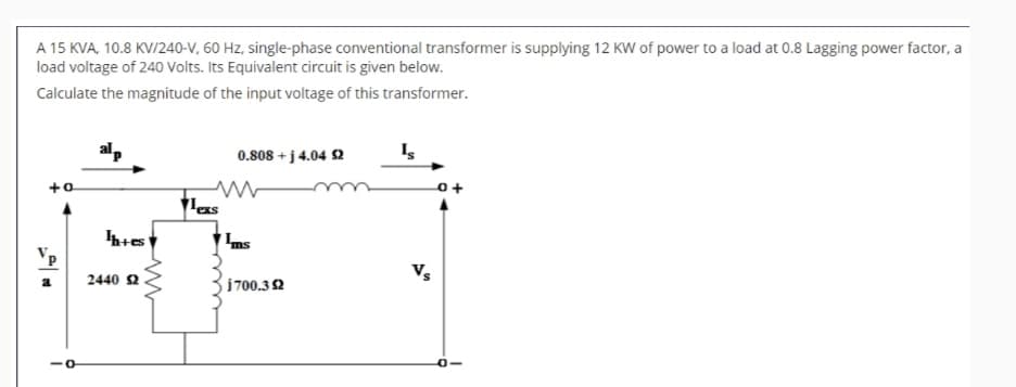 A 15 KVA, 10.8 KV/240-V, 60 Hz, single-phase conventional transformer is supplying 12 KW of power to a load at 0.8 Lagging power factor, a
load voltage of 240 Volts. Its Equivalent circuit is given below.
Calculate the magnitude of the input voltage of this transformer.
alp
+o
Ih+es
2440 $2
ww
0.808+j 4.04 $2
Is
ww
+
Texs
Ims
i700.32
VS