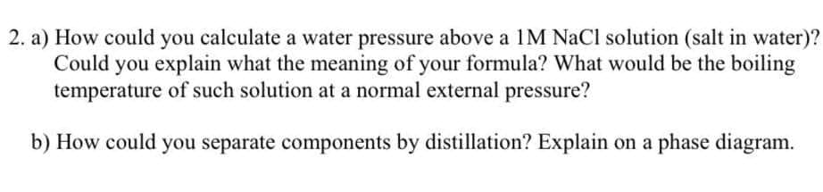2. a) How could you calculate a water pressure above a 1M NaCl solution (salt in water)?
Could you explain what the meaning of your formula? What would be the boiling
temperature of such solution at a normal external pressure?
b) How could you separate components by distillation? Explain on a phase diagram.
