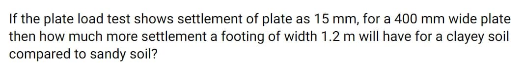 If the plate load test shows settlement of plate as 15 mm, for a 400 mm wide plate
then how much more settlement a footing of width 1.2 m will have for a clayey soil
compared to sandy soil?
