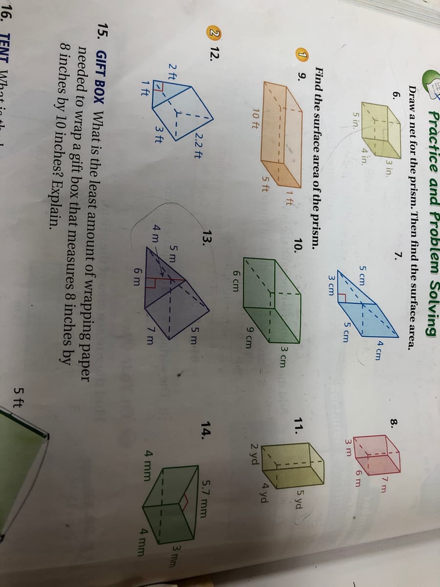 Practice and Problem Solving
Draw a net for the prism. Then find the surface area.
7.
8.
6.
7 m
3 in.
4 cm
4 in.
5 cm
6 m
5 in.
3 m
5 cm
3 ст
Find the surface area of the prism.
11.
5 yd
1
9.
10.
1 ft
3 cm A
4 yd
5 ft
2 yd
10 ft
9 cm
6 cm
2 12.
13.
14.
5.7 mm
2.2 ft
5 m
3 mm
5 m
2 ft
3 ft
4 m
7 m
4 mm
4 mm
1 ft
6 m
15. GIFT BOX What is the least amount of wrapping paper
needed to wrap a gift box that measures 8 inches by
8 inches by 10 inches? Explain.
5 ft
16. ТЕ
