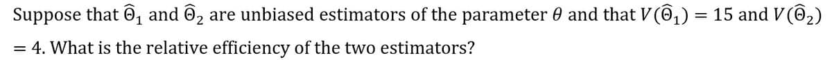 Suppose that @, and ô, are unbiased estimators of the parameter 0 and that V@,) = 15 and V(@2)
= 4. What is the relative efficiency of the two estimators?
