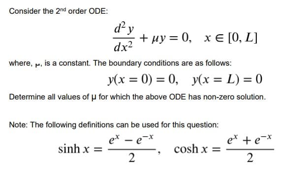 Consider the 2nd order ODE:
d y
+ uy =
ну 3D 0, хе [0, L]
x € [0,
dx?
where, M, is a constant. The boundary conditions are as follows:
y(x = 0) = 0, y(x = L) = 0
Determine all values of u for which the above ODE has non-zero solution.
Note: The following definitions can be used for this question:
et - e-x
ex + e-*
sinh x =
cosh x =
%3D
2.
