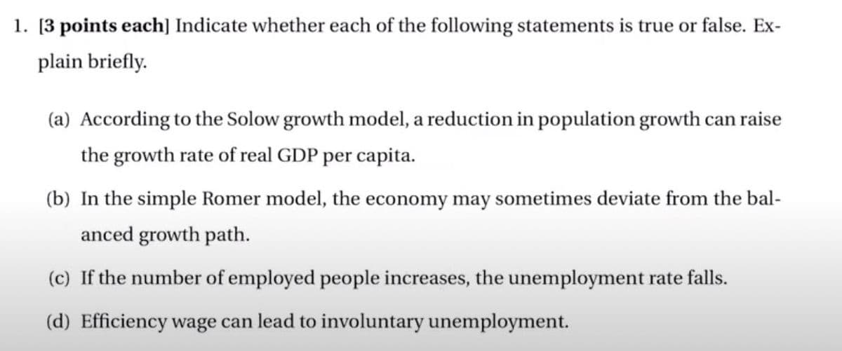 1. [3 points each] Indicate whether each of the following statements is true or false. Ex-
plain briefly.
(a) According to the Solow growth model, a reduction in population growth can raise
the growth rate of real GDP per capita.
(b) In the simple Romer model, the economy may sometimes deviate from the bal-
anced growth path.
(c) If the number of employed people increases, the unemployment rate falls.
(d) Efficiency wage can lead to involuntary unemployment.