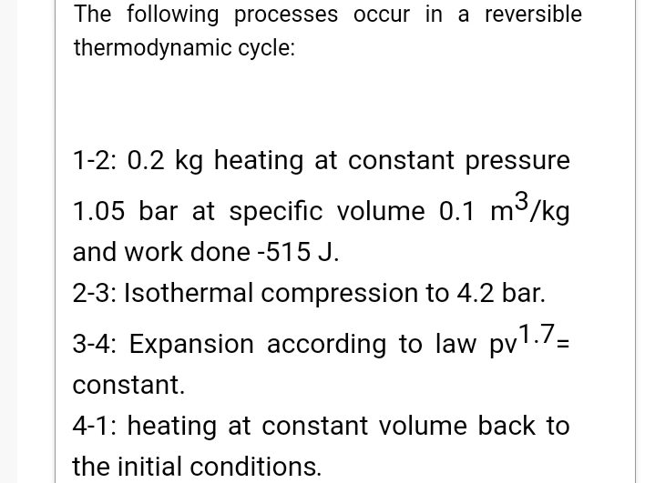 The following processes occur in a reversible
thermodynamic cycle:
1-2: 0.2 kg heating at constant pressure
1.05 bar at specific volume 0.1 m3/kg
and work done -515 J.
2-3: Isothermal compression to 4.2 bar.
3-4: Expansion according to law pv'./=
constant.
4-1: heating at constant volume back to
the initial conditions.
