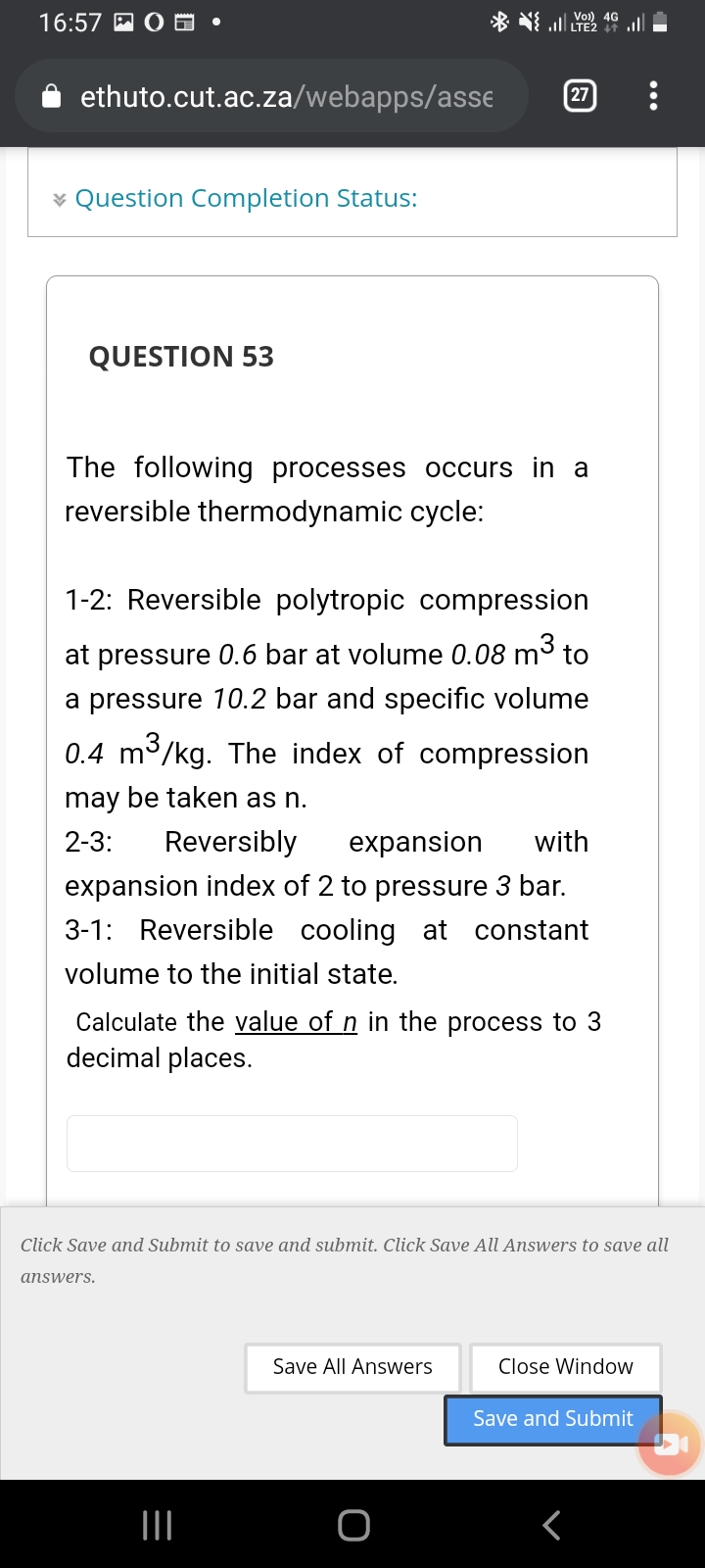 16:57 A O
* l LTE2 i
ethuto.cut.ac.za/webapps/asse
27
¥ Question Completion Status:
QUESTION 53
The following processes occurs in a
reversible thermodynamic cycle:
1-2: Reversible polytropic compression
at pressure 0.6 bar at volume 0.08 m3 to
a pressure 10.2 bar and specific volume
0.4 m3/kg. The index of compression
may be taken as n.
2-3:
Reversibly
expansion
with
expansion index of 2 to pressure 3 bar.
3-1: Reversible cooling at constant
volume to the initial state.
Calculate the value of n in the process to 3
decimal places.
Click Save and Submit to save and submit. Click Save All Answers to save all
answers.
Save All Answers
Close Window
Save and Submit
