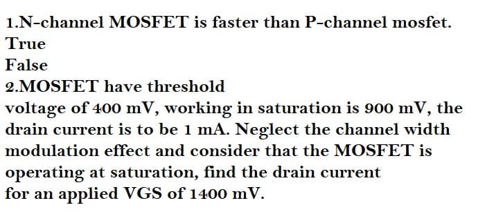 1.N-channel MOSFET is faster than P-channel mosfet.
True
False
2.MOSFET have threshold
voltage of 400 mV, working in saturation is 900 mV, the
drain current is to be 1 mA. Neglect the channel width
modulation effect and consider that the MOSFET is
operating at saturation, find the drain current
for an applied VGS of 1400 mV.
