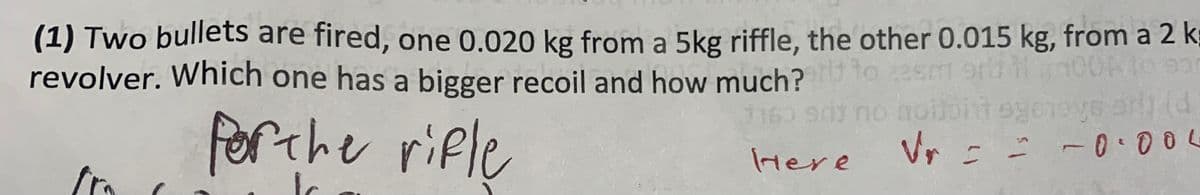 (1) Two bullets are fired, one 0.020 kg from a 5kg riffle, the other 0.015 kg, from a 2 k
revolver. Which one has a bigger recoil and how much?ard to geam or Manook to
for the rifle
1160 903 no hoitoint ege
egeneys ori) (d
Vr = = -0.004
Here
Im