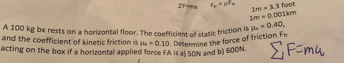ΣF=ma
Ffr = μFN
1m = 3.3 foot
1m = 0.001km
A 100 kg bx rests on a horizontal floor. The coefficient of static friction is us = 0.40,
and the coefficient of kinetic friction is uk = 0.10. Determine the force of friction Ffr
acting on the box if a horizontal applied force FA is a) 50N and b) 600N.
ΣF=mw