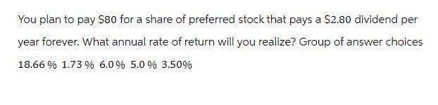 You plan to pay $80 for a share of preferred stock that pays a $2.80 dividend per
year forever. What annual rate of return will you realize? Group of answer choices
18.66 % 1.73 % 6.0 % 5.0 % 3.50%