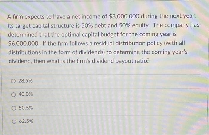 A firm expects to have a net income of $8,000,000 during the next year.
Its target capital structure is 50% debt and 50% equity. The company has
determined that the optimal capital budget for the coming year is
$6,000,000. If the firm follows a residual distribution policy (with all
distributions in the form of dividends) to determine the coming year's
dividend, then what is the firm's dividend payout ratio?
O 28.5%
O 40.0%
O 50.5%
O 62.5%