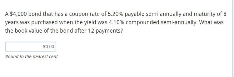 A $4,000 bond that has a coupon rate of 5.20% payable semi-annually and maturity of 8
years was purchased when the yield was 4.10% compounded semi-annually. What was
the book value of the bond after 12 payments?
$0.00
Round to the nearest cent