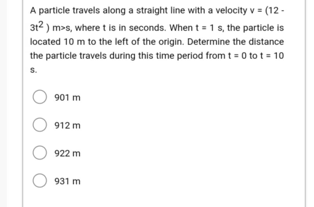 A particle travels along a straight line with a velocity v = (12-
3t²) m>s, where t is in seconds. When t = 1 s, the particle is
located 10 m to the left of the origin. Determine the distance
the particle travels during this time period from t = 0 to t = 10
S.
901 m
912 m
922 m
931 m