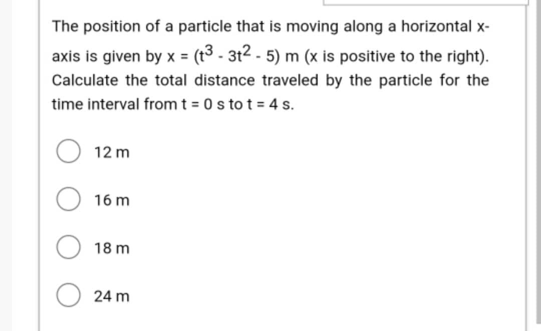 The position of a particle that is moving along a horizontal x-
axis is given by x = (t3 - 3t² - 5) m (x is positive to the right).
Calculate the total distance traveled by the particle for the
time interval from t = 0s to t = 4 s.
12 m
16 m
18 m
24 m