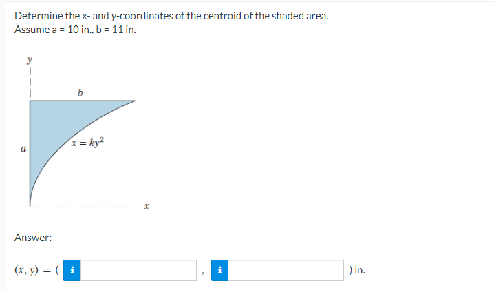 Determine the x- and y-coordinates of the centroid of the shaded area.
Assume a = 10 in., b = 11 in.
Answer:
b
x = ky²
(x, y) = (i
) in.