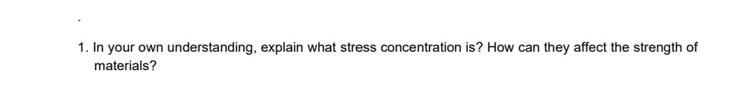 1. In your own understanding, explain what stress concentration is? How can they affect the strength of
materials?