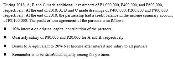 During 2018, A, B and C made additional investments of P1,000,000, P400,000, and P600,000,
respectively. At the end of 2018, A, B and C made drawings of P400,000, P200,000 and P800,000
respectively. At the end of 2018, the partnership had a credit balance in the income summary account
of P2,100,000. The profit or loss agreement of the partners is as follows:
10% interest on original capital contribution of the partners
• Quarterly salary of P80,000 and P20,000 for A and B, respectively
Bonus to A equivalent to 20% Net Income after interest and salary to all partners
Remainder is to be distributed equally among the partners.
