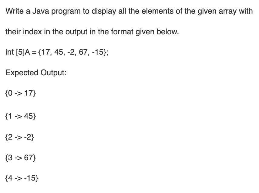 Write a Java program to display all the elements of the given array with
their index in the output in the format given below.
int [5]A = {17, 45, -2, 67, -15};
Expected Output:
{0 -> 17}
{1 -> 45}
{2 -> -2}
{3 -> 67}
{4 -> -15}
