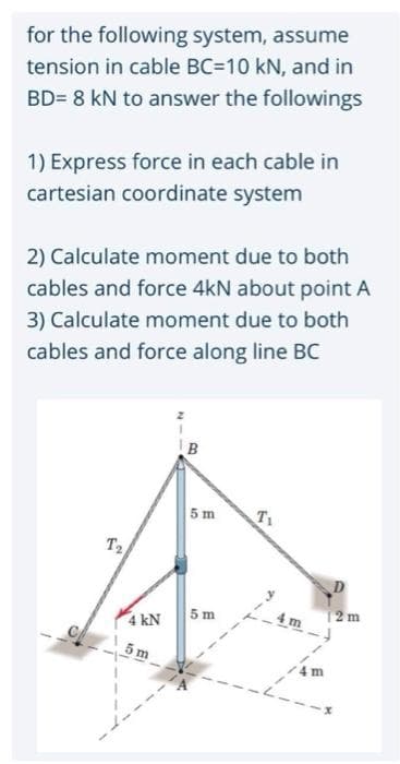 for the following system, assume
tension in cable BC=10 kN, and in
BD= 8 kN to answer the followings
1) Express force in each cable in
cartesian coordinate system
2) Calculate moment due to both
cables and force 4kN about point A
3) Calculate moment due to both
cables and force along line BC
B.
5 m
T1
Ta
4 kN
5 m
4 m
12 m
5 m
--
4 m
