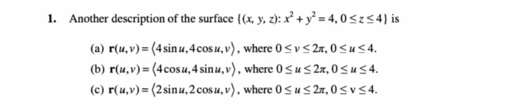 1. Another description of the surface {(x, y, z): x² + y² = 4, 0<z<4} is
(a) r(u,v)= (4sinu,4cosu,v), where 0<v<2n,0<u<4.
(b) r(u,v)= (4cosu,4 sinu,v), where 0 <u< 2n, 0 < u 4.
(c) r(u,v)= (2sinu,2cosu, v), where 0 <u< 2n, 0 < v <4.
%3D
