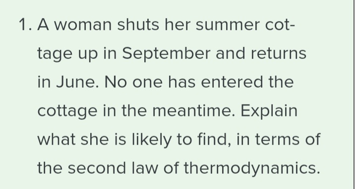 1. A woman shuts her summer cot-
tage up in September and returns
in June. No one has entered the
cottage in the meantime. Explain
what she is likely to find, in terms of
the second law of thermodynamics.
