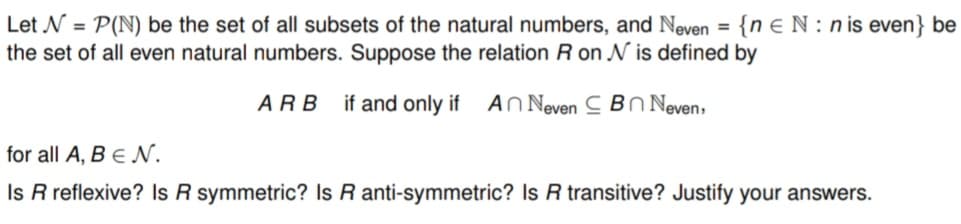 Let N = P(N) be the set of all subsets of the natural numbers, and Neven = {n EN:n is even} be
the set of all even natural numbers. Suppose the relation R on N is defined by
ARB if and only if An Neven Bn Neven,
for all A, B EN.
Is R reflexive? Is R symmetric? Is R anti-symmetric? Is R transitive? Justify your answers.
