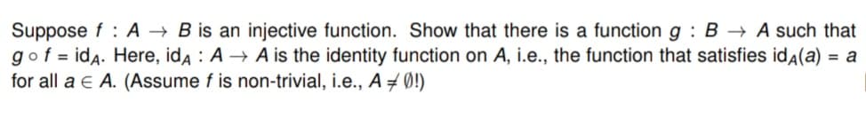 Suppose f: AB is an injective function. Show that there is a function g: B → A such that
go f = idA. Here, idA: A → A is the identity function on A, i.e., the function that satisfies idÃ(a) = a
for all a € A. (Assume f is non-trivial, i.e., A = 0!)