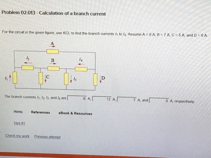 Problem 02.013 - Calculation of a branch current
For the circuit in the given figure, use KCL to find the branch currents /4 to l4 Assume A = 6 A, B = 7 A, C = 5 A, and D = 6 A.
B
D
The branch currents /1, 2, k3, and l4 are
6 AT
12 A 7 A, and
O A, respectively.
Hints
References
eBook & Resources
Hint #1
Check my work
Previous attempt

