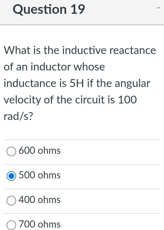 Question 19
What is the inductive reactance
of an inductor whose
inductance is 5H if the angular
velocity of the circuit is 100
rad/s?
600 ohms
500 ohms
400 ohms
700 ohms
