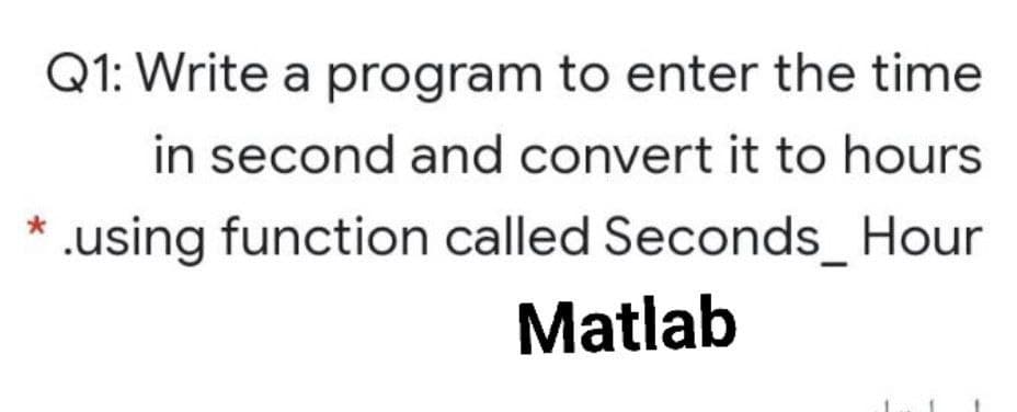 Q1: Write a program to enter the time
in second and convert it to hours
.using function called Seconds_ Hour
Matlab
