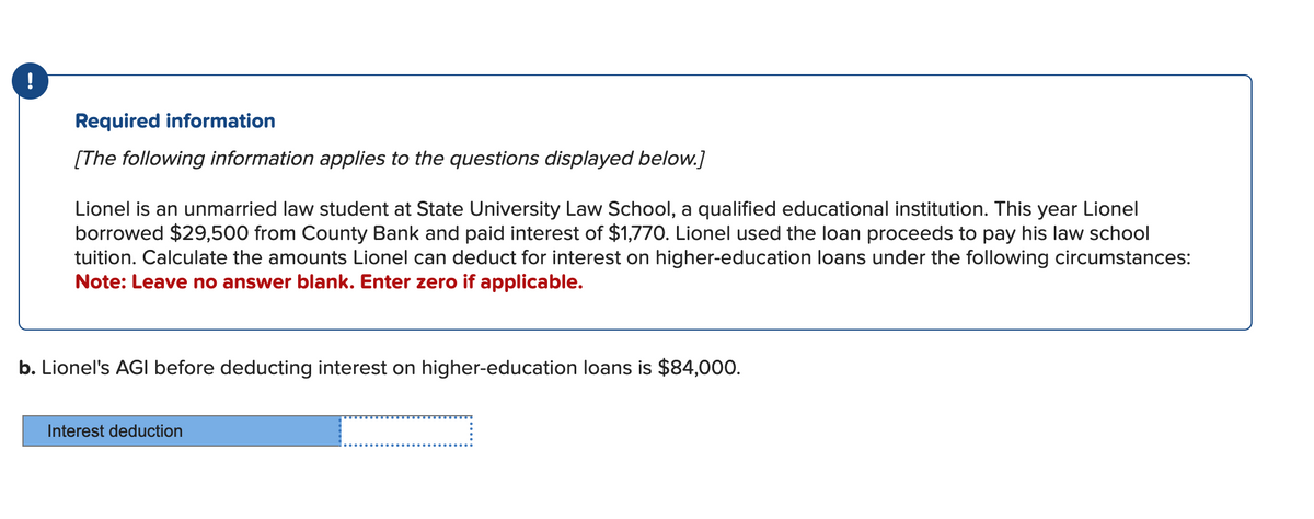 !
Required information
[The following information applies to the questions displayed below.]
Lionel is an unmarried law student at State University Law School, a qualified educational institution. This year Lionel
borrowed $29,500 from County Bank and paid interest of $1,770. Lionel used the loan proceeds to pay his law school
tuition. Calculate the amounts Lionel can deduct for interest on higher-education loans under the following circumstances:
Note: Leave no answer blank. Enter zero if applicable.
b. Lionel's AGI before deducting interest on higher-education loans is $84,000.
Interest deduction