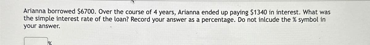 Arianna borrowed $6700. Over the course of 4 years, Arianna ended up paying $1340 in interest. What was
the simple interest rate of the loan? Record your answer as a percentage. Do not inlcude the % symbol in
your answer.
11%