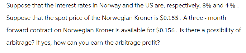 Suppose that the interest rates in Norway and the US are, respectively, 8% and 4%.
Suppose that the spot price of the Norwegian Kroner is $0.155. A three - month
forward contract on Norwegian Kroner is available for $0.156. Is there a possibility of
arbitrage? If yes, how can you earn the arbitrage profit?