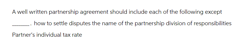 A well written partnership agreement should include each of the following except
how to settle disputes the name of the partnership division of responsibilities
Partner's individual tax rate