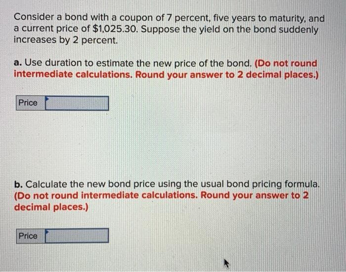 Consider a bond with a coupon of 7 percent, five years to maturity, and
a current price of $1,025.30. Suppose the yield on the bond suddenly
increases by 2 percent.
a. Use duration to estimate the new price of the bond. (Do not round
intermediate calculations. Round your answer to 2 decimal places.)
Price
b. Calculate the new bond price using the usual bond pricing formula.
(Do not round intermediate calculations. Round your answer to 2
decimal places.)
Price
