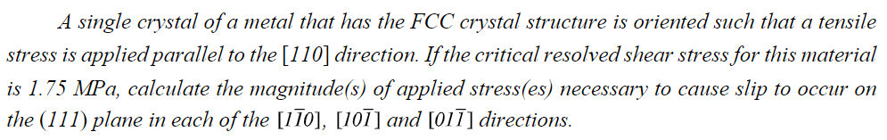 A single crystal of a metal that has the FCC crystal structure is oriented such that a tensile
stress is applied parallel to the [110] direction. If the critical resolved shear stress for this material
is 1.75 MPa, calculate the magnitude(s) of applied stress(es) necessary to cause slip to occur on
the (111) plane in each of the [110], [101] and [011] directions.