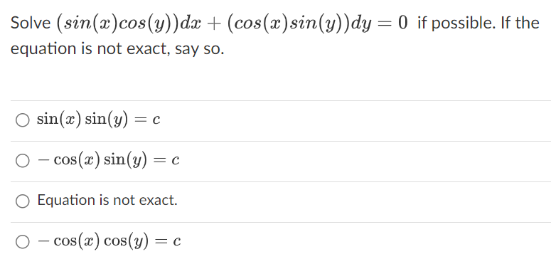 Solve (sin(x) cos(y))dx + (cos(x) sin(y))dy = 0 if possible. If the
equation is not exact, say so.
sin(x) sin(y) = c
○ - cos(x) sin(y) = C
O Equation is not exact.
- cos(x) cos(y) = c