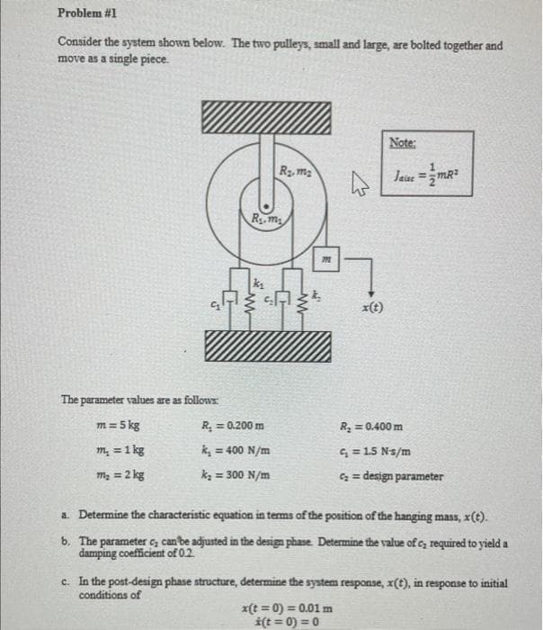 Problem #1
Consider the system shown below. The two pulleys, small and large, are bolted together and
move as a single piece.
The parameter values are as follows:
m = 5 kg
m₂ = 1 kg
m₂ = 2 kg
R₁.m
R₂m₂
SA
R₂ = 0.200 m
k₂ = 400 N/m
k₂ = 300 N/m
772
x(t)
Note:
x(t =0) = 0.01 m
*(t =0)=0
Jaise = mR²
R₂ = 0.400 m
C₁ = 1.5 N-s/m
C₂= design parameter
a. Determine the characteristic equation in terms of the position of the hanging mass, x(t).
b. The parameter c₂ can be adjusted in the design phase. Determine the value of c, required to yield a
damping coefficient of 0.2.
c. In the post-design phase structure, determine the system response, x(t), in response to initial
conditions of