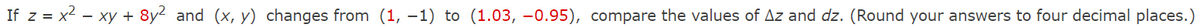 If z = x2 - xy + 8y2 and (x, y) changes from (1, –1) to (1.03, -0.95), compare the values of Az and dz. (Round your answers to four decimal places.)
