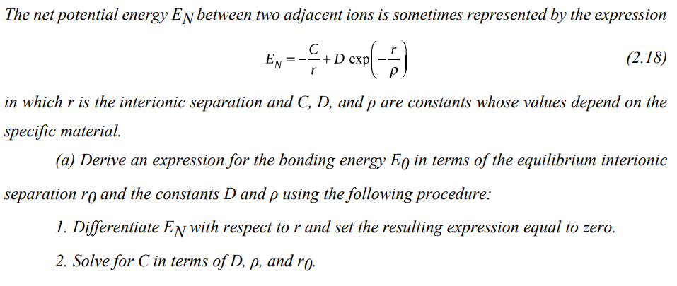 The net potential energy EN between two adjacent ions is sometimes represented by the expression
C
; - - - + Dexp(-6)
(2.18)
r
EN
in which r is the interionic separation and C, D, and p are constants whose values depend on the
specific material.
(a) Derive an expression for the bonding energy Eo in terms of the equilibrium interionic
separation ro and the constants D and p using the following procedure:
1. Differentiate EN with respect to r and set the resulting expression equal to zero.
2. Solve for C in terms of D, p, and ro.