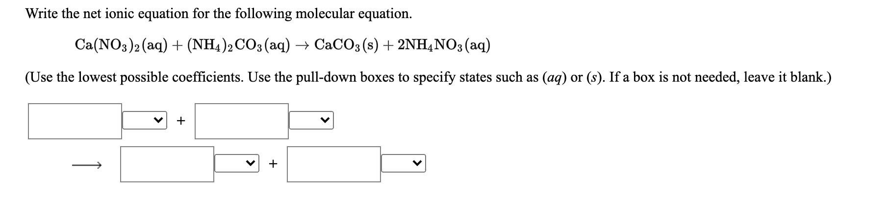 Write the net ionic equation for the following molecular equation.
Ca(NO3)2 (aq) + (NH4)2 CO3(aq) → CACO3 (s) + 2NH,NO3(aq)
(Use the lowest possible coefficients. Use the pull-down boxes to specify states such as (aq) or (s). If a box is not needed, leave it blank.)
+
+
