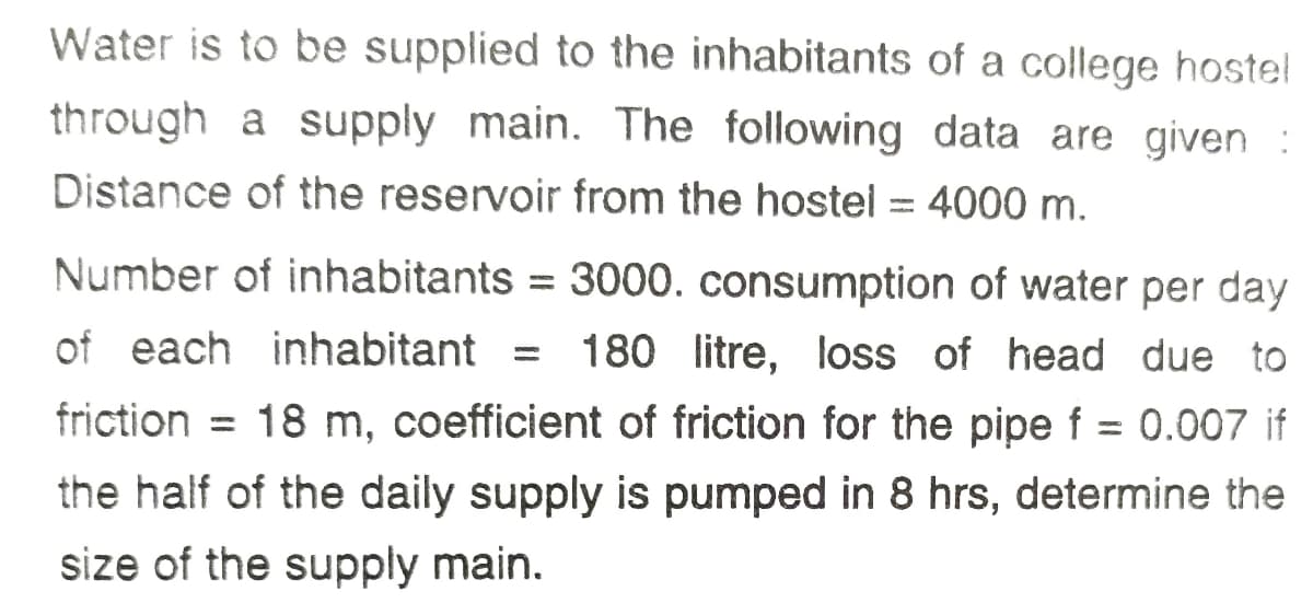 Water is to be supplied to the inhabitants of a college hostel
through a supply main. The following data are given :
Distance of the reservoir from the hostel = 4000 m.
Number of inhabitants = 3000. consumption of water per day
%3D
of each inhabitant =
180 litre, loss of head due to
friction = 18 m, coefficient of friction for the pipe f = 0.007 if
%3D
the half of the daily supply is pumped in 8 hrs, determine the
size of the supply main.
