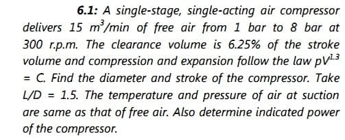 6.1: A single-stage, single-acting air compressor
delivers 15 m/min of free air from 1 bar to 8 bar at
300 r.p.m. The clearance volume is 6.25% of the stroke
volume and compression and expansion follow the law pV3
= C. Find the diameter and stroke of the compressor. Take
L/D = 1.5. The temperature and pressure of air at suction
are same as that of free air. Also determine indicated power
of the compressor.
%3D
