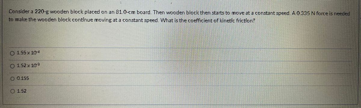 Consider a 220-g wooden block placed on an 81.0-cm board. Then wooden block then starts to move at a constant speed. A 0.335 N force is needed
to make the wooden block continue moving at a constant speed. What is the coefficient of kinetic friction?
1.55 x 104
1.52 x 10³
0.155
152