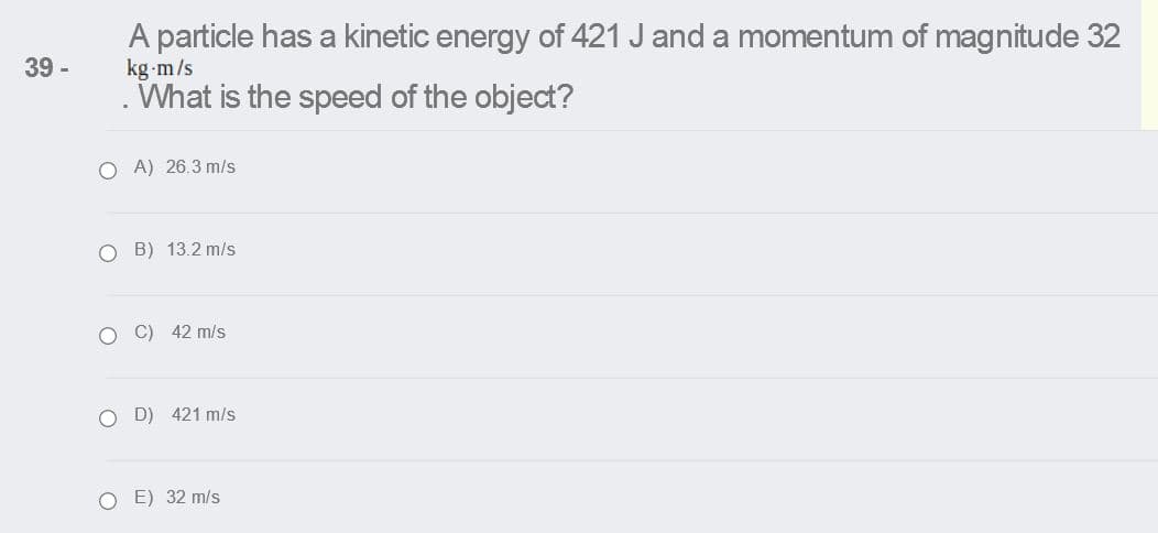 A particle has a kinetic energy of 421 J and a momentum of magnitude 32
kg m/s
What is the speed of the object?
39 -
O A) 26.3 m/s
O B) 13.2 m/s
C) 42 m/s
O D) 421 m/s
E) 32 m/s
