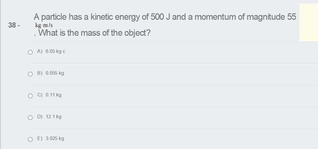 A particle has a kinetic energy of 500 J and a momentum of magnitude 55
kg m/s
What is the mass of the object?
38 -
O A) 6.05 kgc
O B) 0.055 kg
O C) 0.11 kg
O D) 12.1 kg
O E) 3.025 kg
