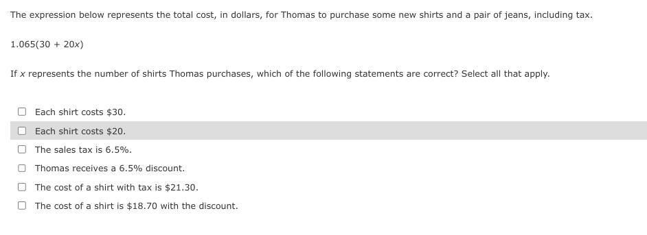 The expression below represents the total cost, in dollars, for Thomas to purchase some new shirts and a pair of jeans, including tax.
1.065(30 + 20x)
If x represents the number of shirts Thomas purchases, which of the following statements are correct? Select all that apply.
Each shirt costs $30.
Each shirt costs $20.
The sales tax is 6.5%.
Thomas receives a 6.5% discount.
The cost of a shirt with tax is $21.30.
The cost of a shirt is $18.70 with the discount.