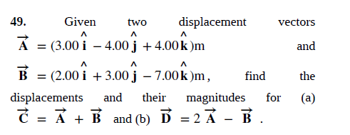 49.
Given
two
displacement
vectors
A
= (3.00 i – 4.00 j +4.00k )m
and
B = (2.00 i + 3.00 j
- 7.00 k )m,
find
the
displacements
and
their
magnitudes
for
(a)
C = Ả + B and (b) Ď = 2 Ả - B.
